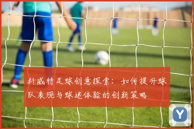科威特足球创意探索：如何提升球队表现与球迷体验的创新策略