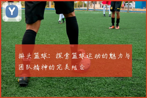 排头篮球：探索篮球运动的魅力与团队精神的完美结合