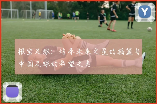 根宝足球：培养未来之星的摇篮与中国足球的希望之光