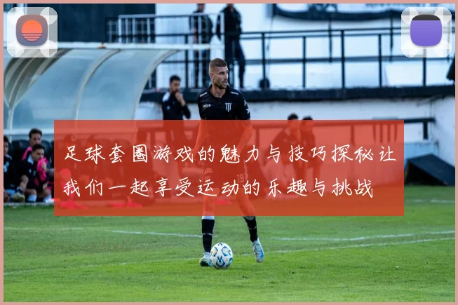 足球套圈游戏的魅力与技巧探秘让我们一起享受运动的乐趣与挑战