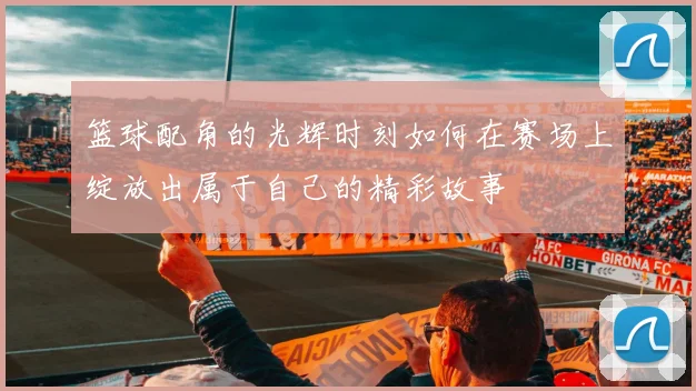 篮球配角的光辉时刻如何在赛场上绽放出属于自己的精彩故事