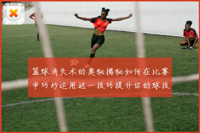 篮球消失术的奥秘揭秘如何在比赛中巧妙运用这一技巧提升你的球技